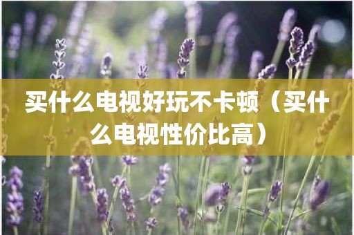 买什么电视好玩不卡顿（买什么电视性价比高）