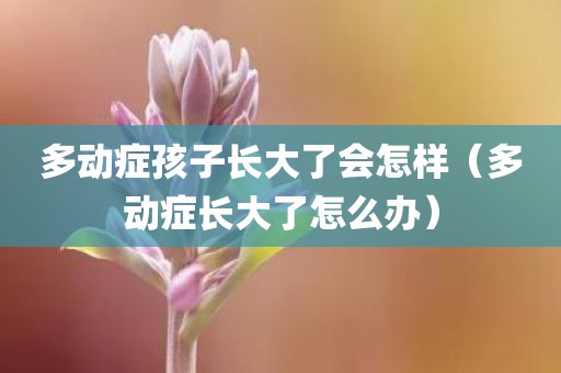 多动症孩子长大了会怎样（多动症长大了怎么办）
