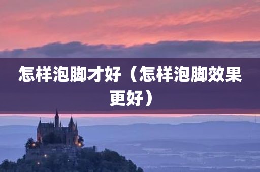 怎样泡脚才好（怎样泡脚效果更好）