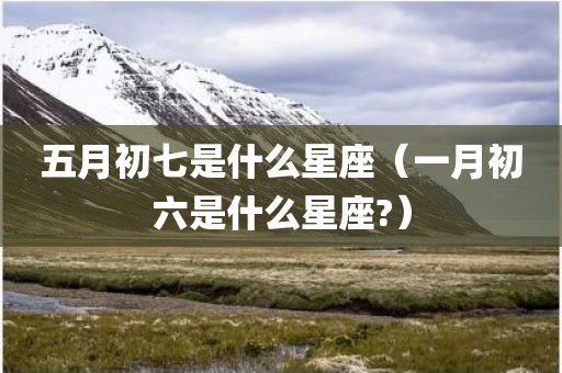 五月初七是什么星座（一月初六是什么星座?）