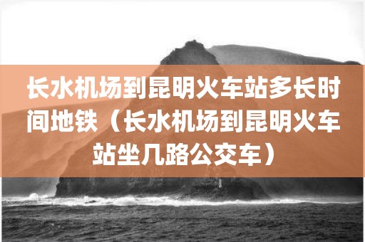 长水机场到昆明火车站多长时间地铁(长水机场到昆明火车站坐几路公交车)