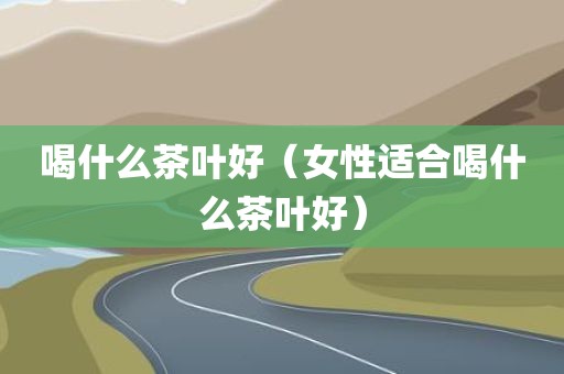 喝什么茶叶好（女性适合喝什么茶叶好）