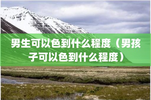 男生可以色到什么程度（男孩子可以色到什么程度）