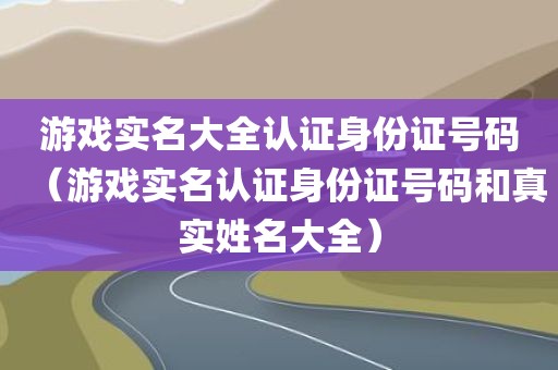 游戏实名大全认证身份证号码（游戏实名认证身份证号码和真实姓名大全）