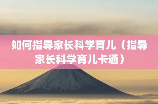 如何指导家长科学育儿（指导家长科学育儿卡通）
