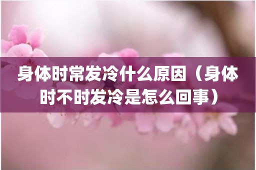 身体时常发冷什么原因（身体时不时发冷是怎么回事）