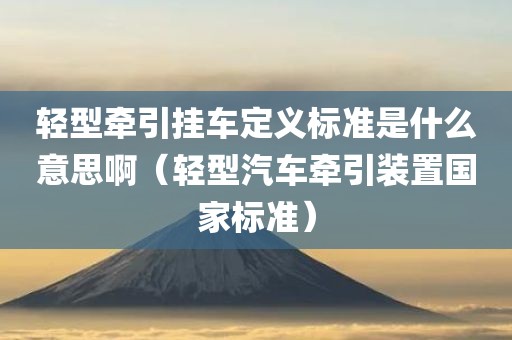 轻型牵引挂车定义标准是什么意思啊（轻型汽车牵引装置国家标准）