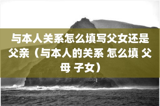 与本人关系怎么填写父女还是父亲(与本人的关系 怎么填 父母 子女) 与本人关系怎么填写父女还是父亲(与本人的关系 怎么填 父母 子女)