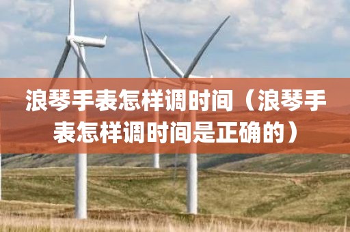 浪琴手表怎样调时间（浪琴手表怎样调时间是正确的）