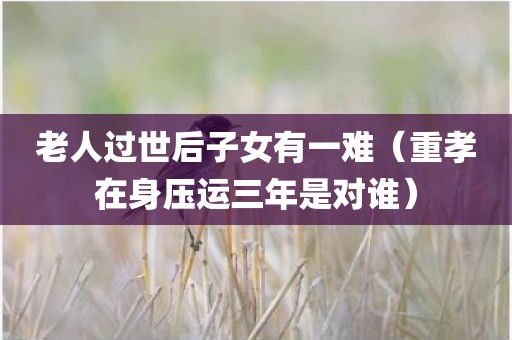 老人过世后子女有一难（重孝在身压运三年是对谁）