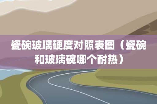 瓷碗玻璃硬度对照表图（瓷碗和玻璃碗哪个耐热）