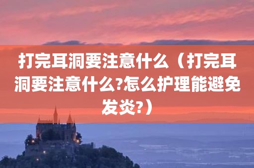 打完耳洞要注意什么（打完耳洞要注意什么?怎么护理能避免发炎?）