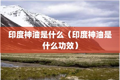 印度神油是什么（印度神油是什么功效）
