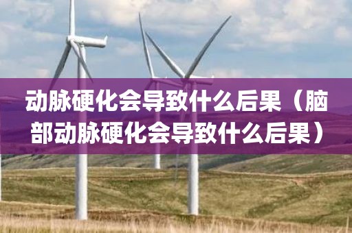 动脉硬化会导致什么后果(脑部动脉硬化会导致什么后果)