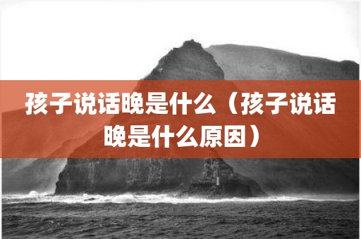孩子说话晚是什么（孩子说话晚是什么原因）