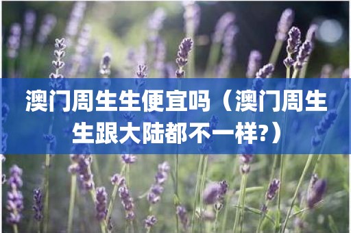 澳门周生生便宜吗（澳门周生生跟大陆都不一样?）