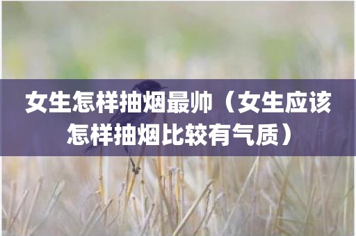 女生怎样抽烟最帅（女生应该怎样抽烟比较有气质）