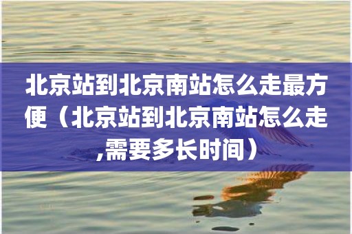 北京站到北京南站怎么走最方便（北京站到北京南站怎么走,需要多长时间）
