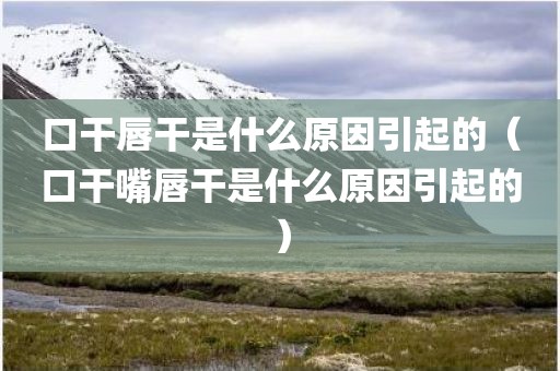 口干唇干是什么原因引起的（口干嘴唇干是什么原因引起的）