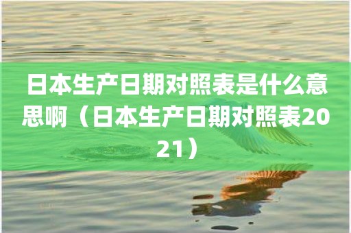 日本生产日期对照表是什么意思啊（日本生产日期对照表2021）