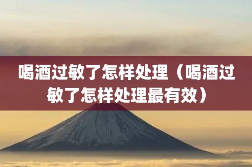 喝酒过敏了怎样处理（喝酒过敏了怎样处理最有效）