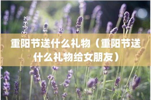 重阳节送什么礼物（重阳节送什么礼物给女朋友）