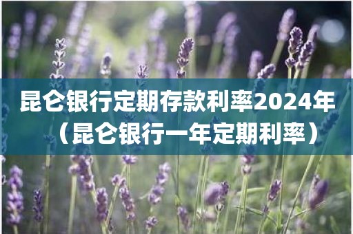昆仑银行定期存款利率2024年（昆仑银行一年定期利率）
