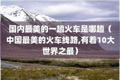 国内最美的一趟火车是哪趟（中国最美的火车线路,有着10大世界之最）