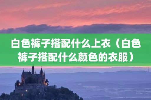白色裤子搭配什么上衣（白色裤子搭配什么颜色的衣服）