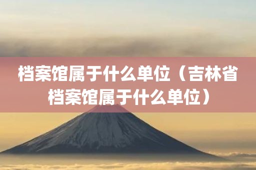 档案馆属于什么单位（吉林省档案馆属于什么单位）