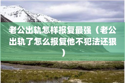 老公出轨怎样报复最强（老公出轨了怎么报复他不犯法还狠）