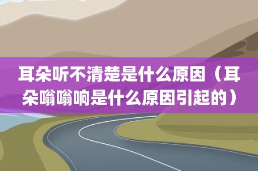 耳朵听不清楚是什么原因（耳朵嗡嗡响是什么原因引起的）