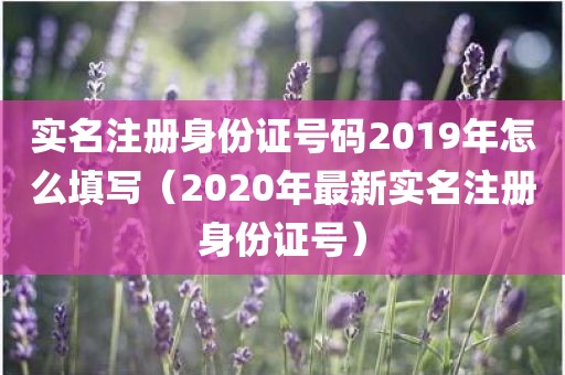 实名注册身份证号码2019年怎么填写（2020年最新实名注册身份证号）