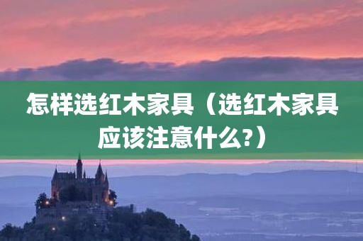 怎样选红木家具（选红木家具应该注意什么?）