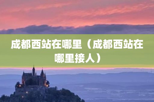 成都西站在哪里（成都西站在哪里接人）