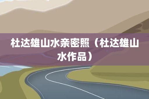 杜达雄山水亲密照（杜达雄山水作品）