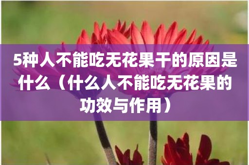5种人不能吃无花果干的原因是什么（什么人不能吃无花果的功效与作用）