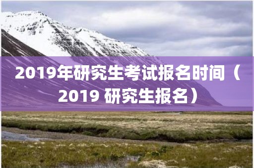 2019年研究生考试报名时间（2019 研究生报名）