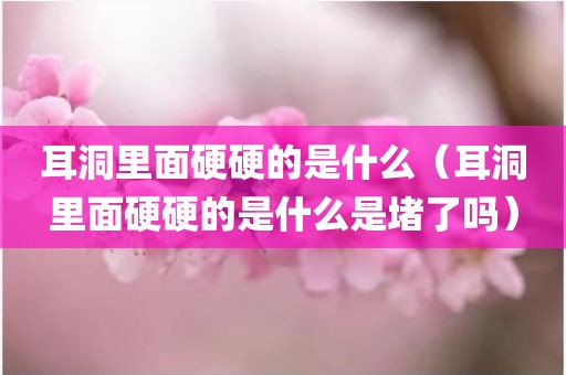 耳洞里面硬硬的是什么（耳洞里面硬硬的是什么是堵了吗）