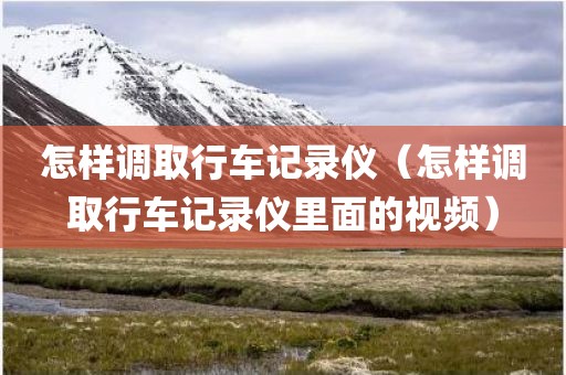 怎样调取行车记录仪（怎样调取行车记录仪里面的视频）