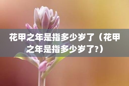 花甲之年是指多少岁了(花甲之年是指多少岁了?)