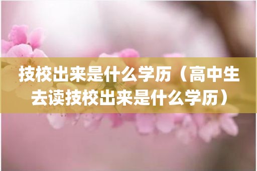 技校出来是什么学历（高中生去读技校出来是什么学历）