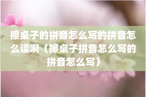 擦桌子的拼音怎么写的拼音怎么读啊（擦桌子拼音怎么写的拼音怎么写）