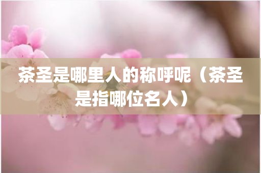 茶圣是哪里人的称呼呢（茶圣是指哪位名人）