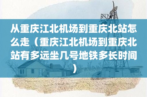 从重庆江北机场到重庆北站怎么走(重庆江北机场到重庆北站有多远坐几号地铁多长时间) 从重庆江北机场到重庆北站怎么走(重庆江北机场到重庆北站有多远坐几号地铁多长时间)