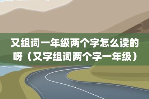 又组词一年级两个字怎么读的呀（又字组词两个字一年级）