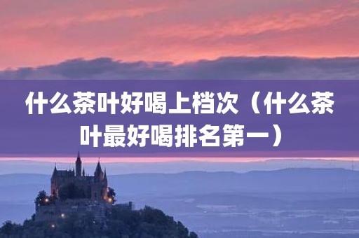 什么茶叶好喝上档次(什么茶叶最好喝排名第一)