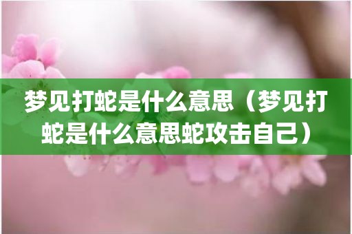 梦见打蛇是什么意思（梦见打蛇是什么意思蛇攻击自己）