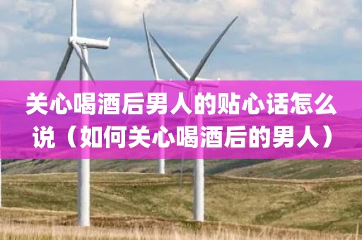 关心喝酒后男人的贴心话怎么说(如何关心喝酒后的男人) 关心喝酒后男人的贴心话怎么说(如何关心喝酒后的男人)