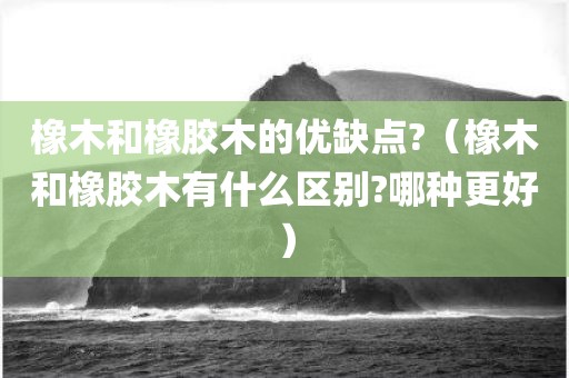 橡木和橡胶木的优缺点?（橡木和橡胶木有什么区别?哪种更好）